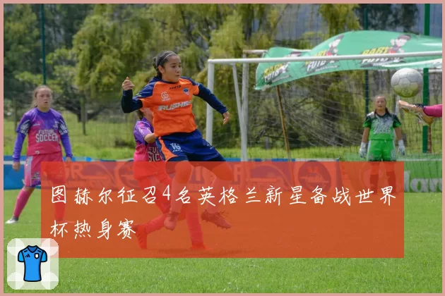 图赫尔征召4名英格兰新星备战世界杯热身赛