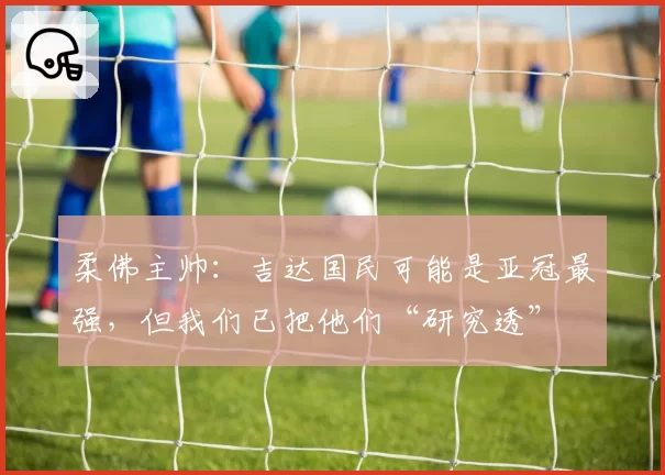 柔佛主帅：吉达国民可能是亚冠最强，但我们已把他们“研究透”