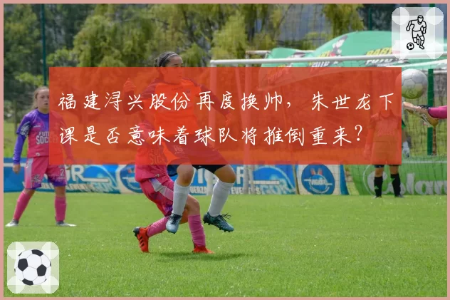 福建浔兴股份再度换帅，朱世龙下课是否意味着球队将推倒重来？