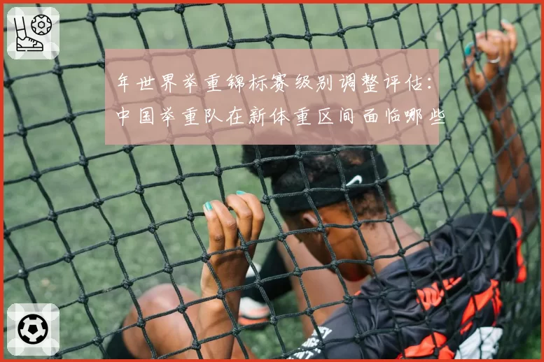 年世界举重锦标赛级别调整评估:中国举重队在新体重区间面临哪些挑战?