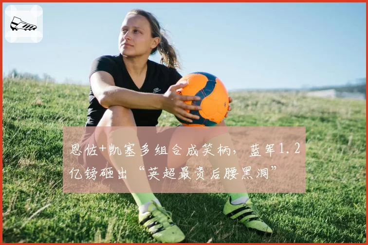 恩佐+凯塞多组合成笑柄,蓝军1.2亿镑砸出“英超最贵后腰黑洞”