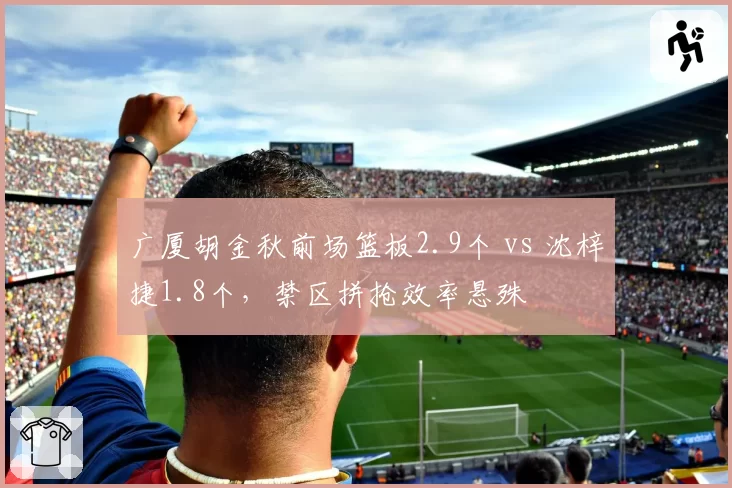 广厦胡金秋前场篮板2.9个 vs 沈梓捷1.8个,禁区拼抢效率悬殊