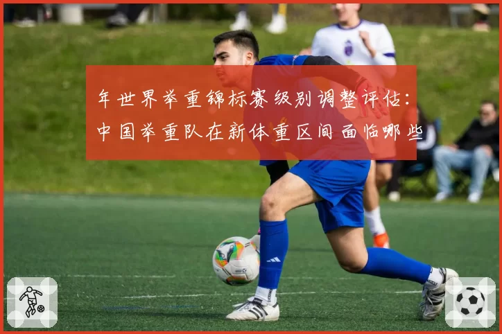 年世界举重锦标赛级别调整评估:中国举重队在新体重区间面临哪些挑战?