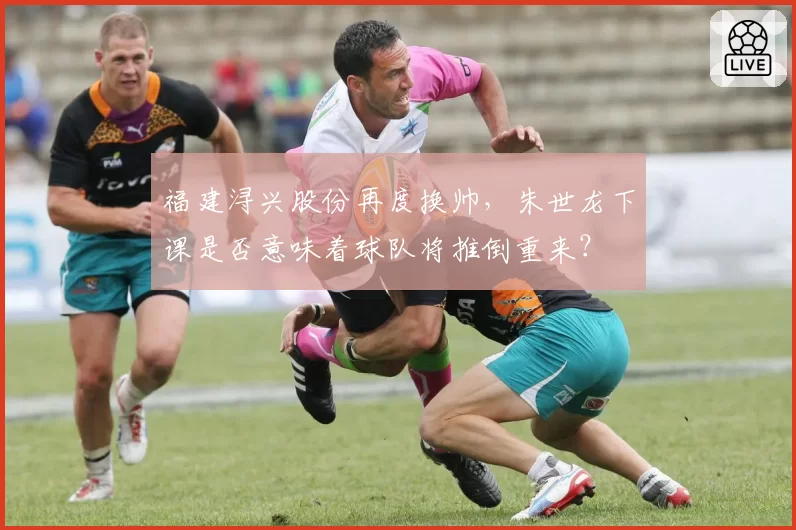 福建浔兴股份再度换帅，朱世龙下课是否意味着球队将推倒重来？