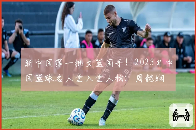 新中国第一批女篮国手！2025年中国篮球名人堂入堂人物：周懿娴