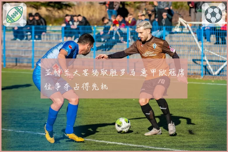 亚特兰大客场取胜罗马 意甲欧冠席位争夺占得先机