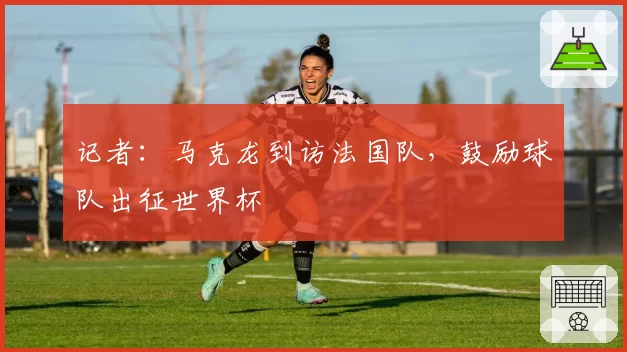 记者:马克龙到访法国队,鼓励球队出征世界杯