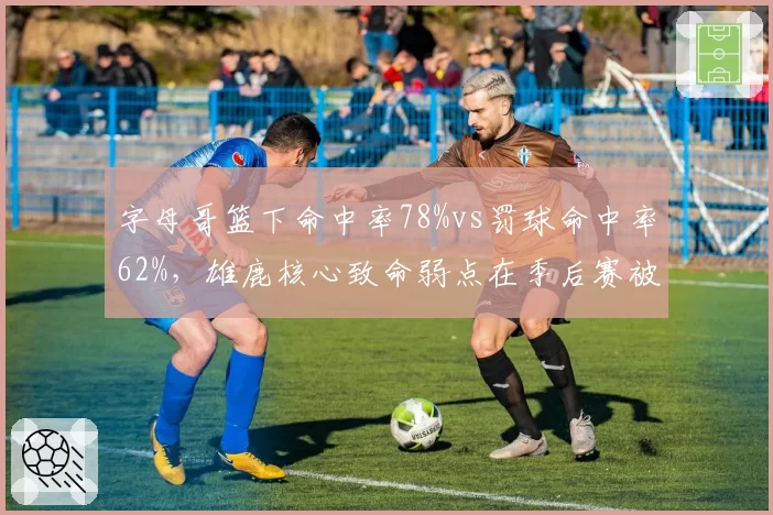 字母哥篮下命中率78%vs罚球命中率62%,雄鹿核心致命弱点在季后赛被无限放大