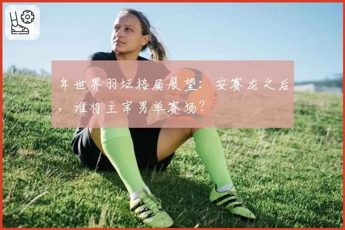 年世界羽坛格局展望：安赛龙之后，谁将主宰男单赛场？