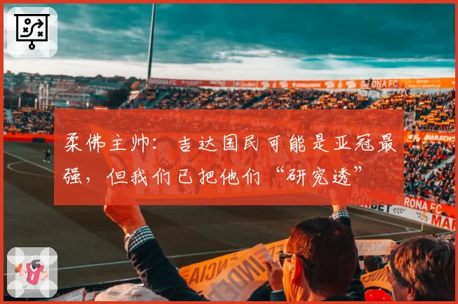 柔佛主帅：吉达国民可能是亚冠最强，但我们已把他们“研究透”