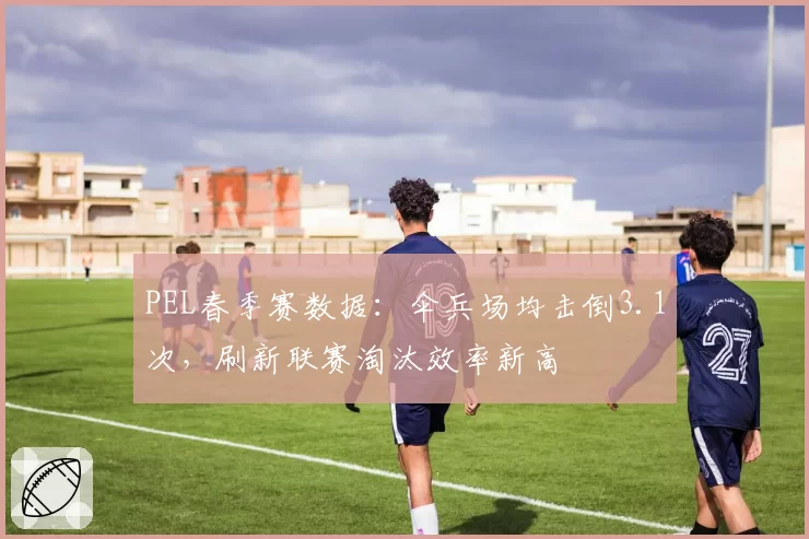PEL春季赛数据:伞兵场均击倒3.1次,刷新联赛淘汰效率新高