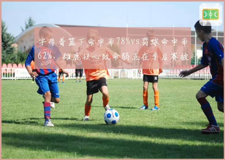 字母哥篮下命中率78%vs罚球命中率62%,雄鹿核心致命弱点在季后赛被无限放大