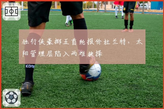 独行侠豪掷五首轮报价杜兰特,太阳管理层陷入两难抉择