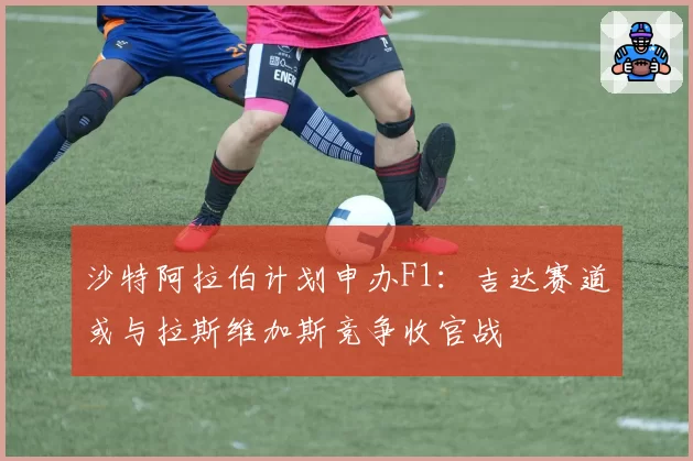 沙特阿拉伯计划申办F1：吉达赛道或与拉斯维加斯竞争收官战