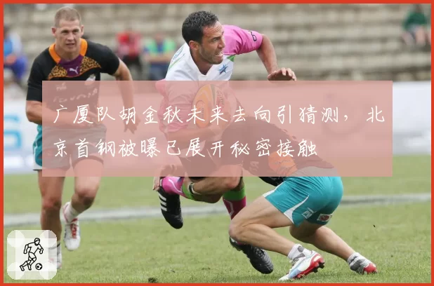 广厦队胡金秋未来去向引猜测，北京首钢被曝已展开秘密接触