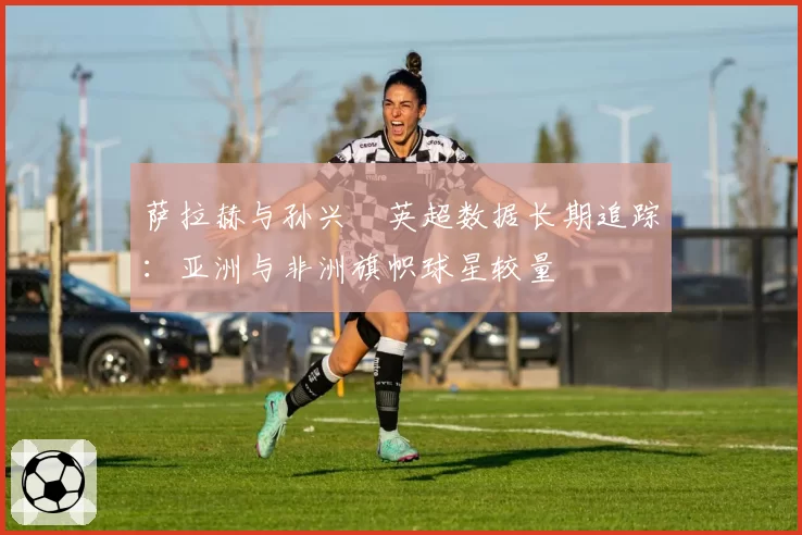 萨拉赫与孙兴慜英超数据长期追踪:亚洲与非洲旗帜球星较量