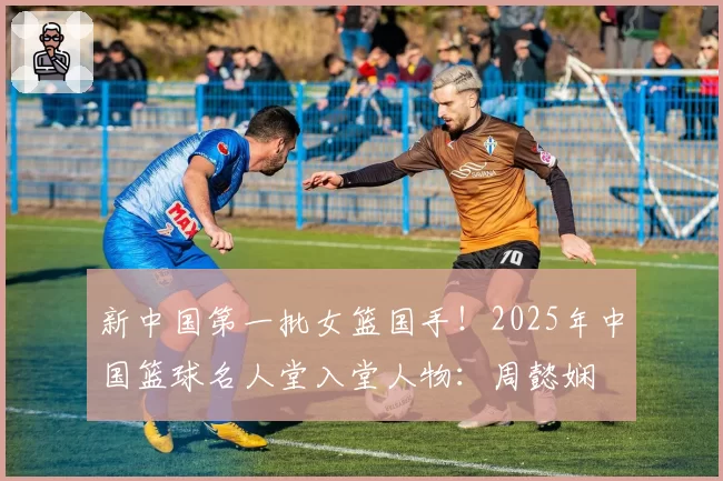 新中国第一批女篮国手！2025年中国篮球名人堂入堂人物：周懿娴