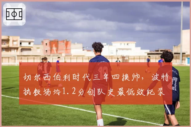 切尔西伯利时代三年四换帅,波特执教场均1.2分创队史最低效纪录