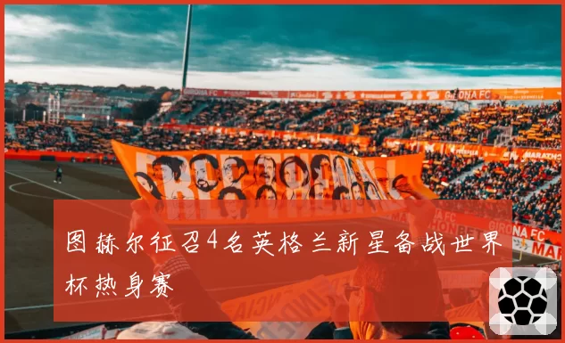 图赫尔征召4名英格兰新星备战世界杯热身赛