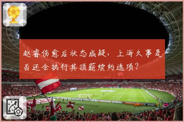 赵睿伤愈后状态成疑,上海久事是否还会执行其顶薪续约选项?