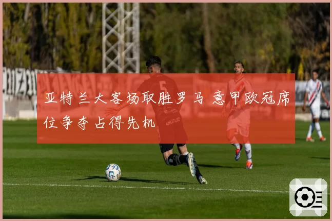 亚特兰大客场取胜罗马 意甲欧冠席位争夺占得先机