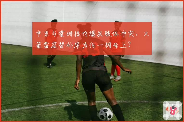 申京与霍姆格伦爆发肢体冲突,火箭雷霆替补席为何一拥而上?