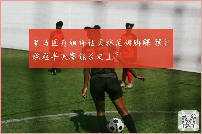 皇马医疗组评估贝林厄姆脚踝 预计欧冠半决赛能否赶上？