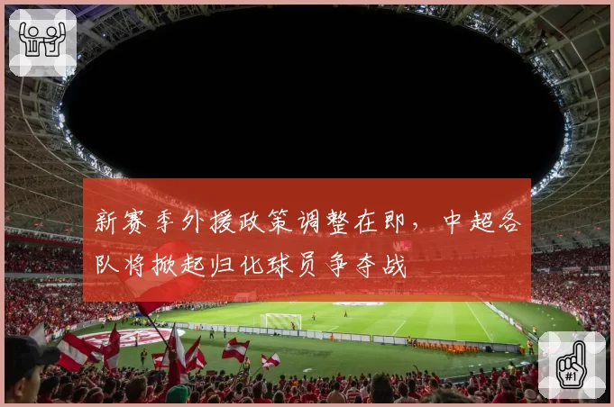新赛季外援政策调整在即,中超各队将掀起归化球员争夺战