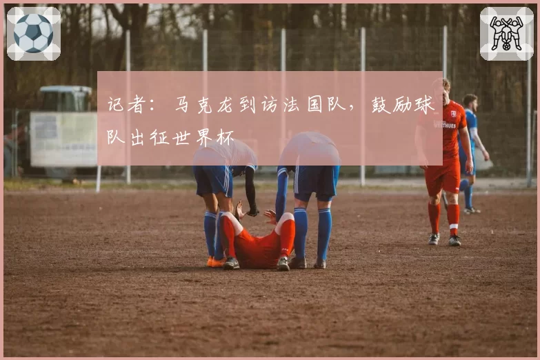 记者:马克龙到访法国队,鼓励球队出征世界杯
