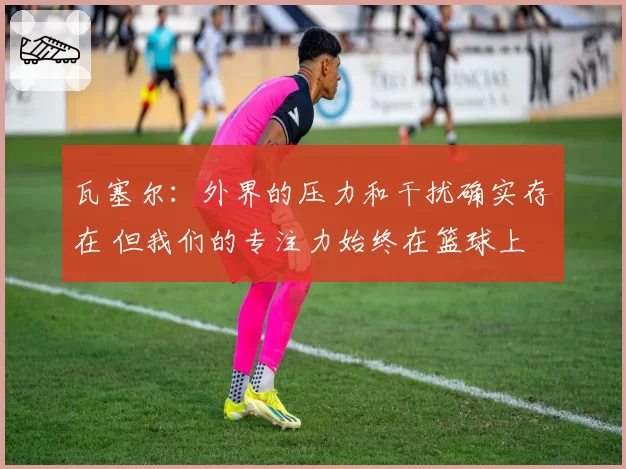 瓦塞尔:外界的压力和干扰确实存在 但我们的专注力始终在篮球上