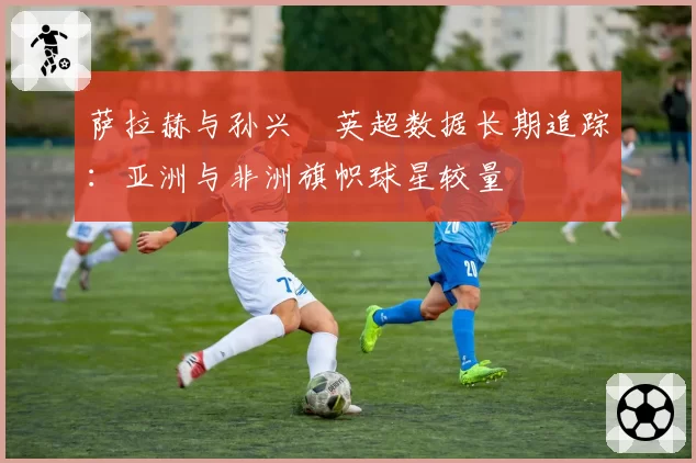 萨拉赫与孙兴慜英超数据长期追踪:亚洲与非洲旗帜球星较量