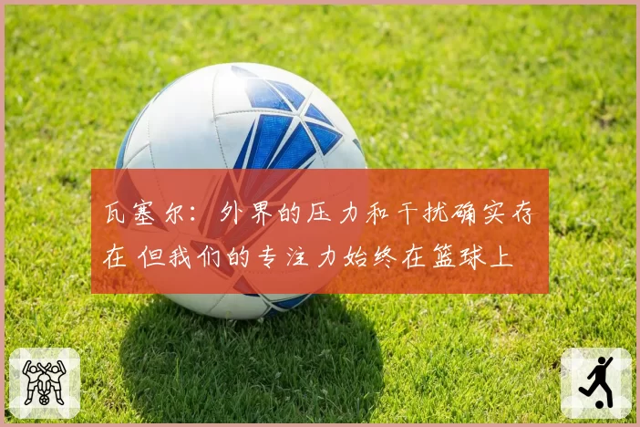 瓦塞尔:外界的压力和干扰确实存在 但我们的专注力始终在篮球上